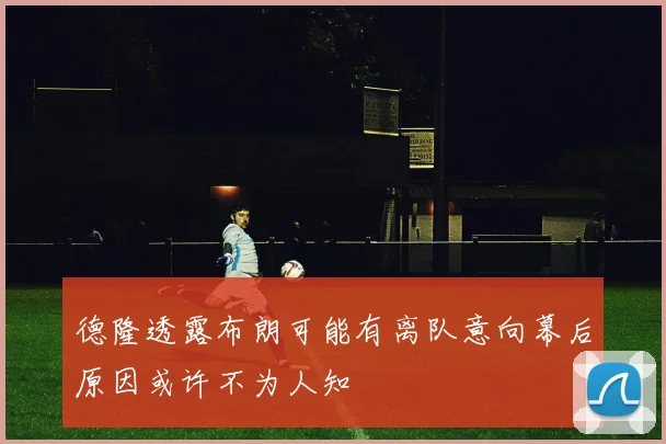 德隆透露布朗可能有离队意向幕后原因或许不为人知