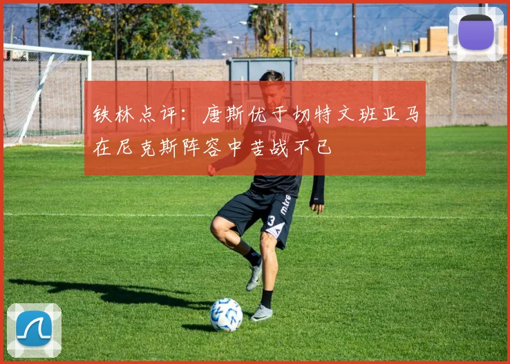 铁林点评：唐斯优于切特文班亚马在尼克斯阵容中苦战不已