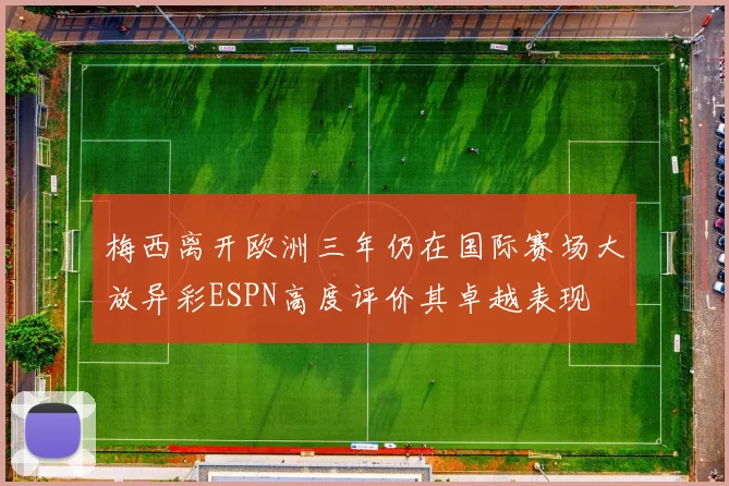 梅西离开欧洲三年仍在国际赛场大放异彩ESPN高度评价其卓越表现
