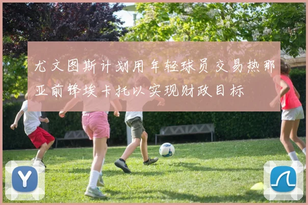 尤文图斯计划用年轻球员交易热那亚前锋埃卡托以实现财政目标