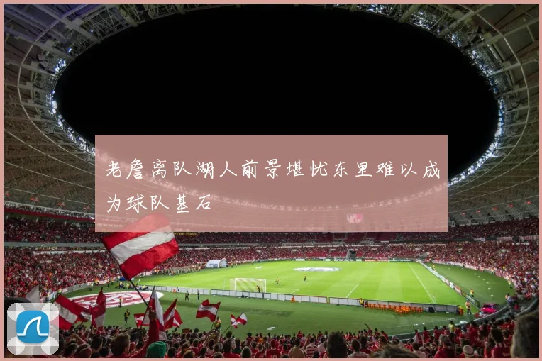 老詹离队湖人前景堪忧东里难以成为球队基石