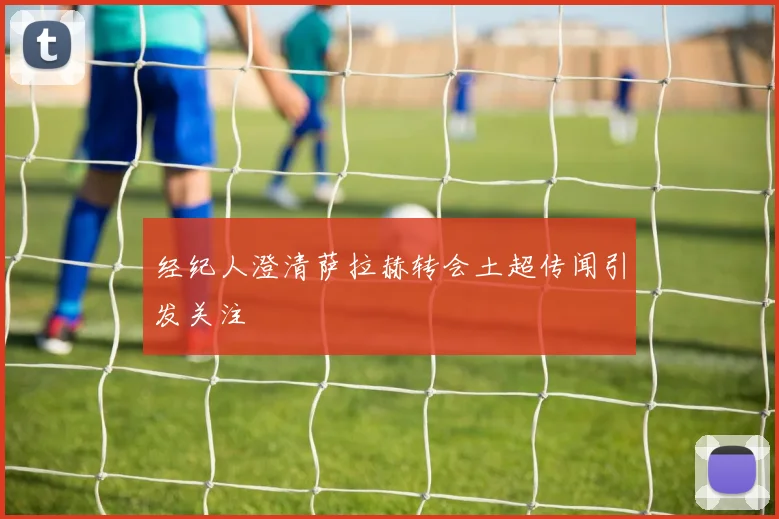 经纪人澄清萨拉赫转会土超传闻引发关注