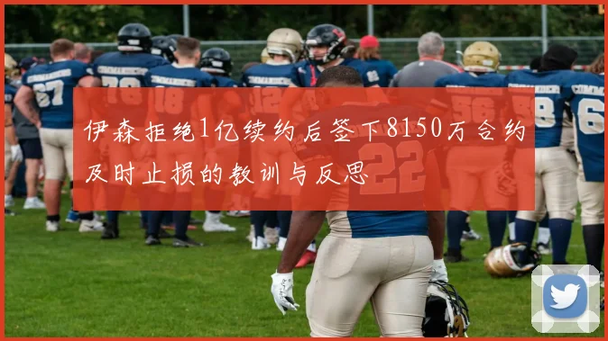 伊森拒绝1亿续约后签下8150万合约及时止损的教训与反思