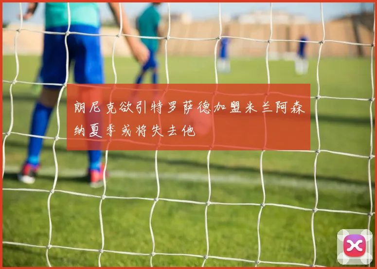 朗尼克欲引特罗萨德加盟米兰阿森纳夏季或将失去他