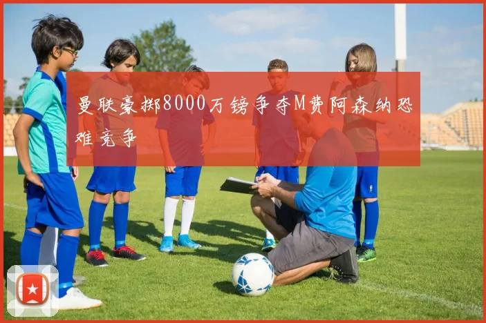 曼联豪掷8000万镑争夺M费阿森纳恐难竞争