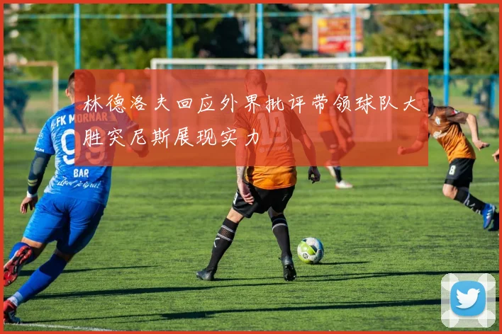 林德洛夫回应外界批评带领球队大胜突尼斯展现实力